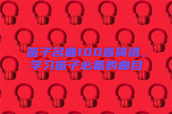 笛子名曲100首簡譜，學(xué)習(xí)笛子必備的曲目