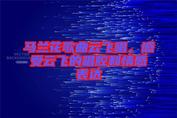 馬蘭花歌曲云飛唱，感受云飛的唱腔和情感表達