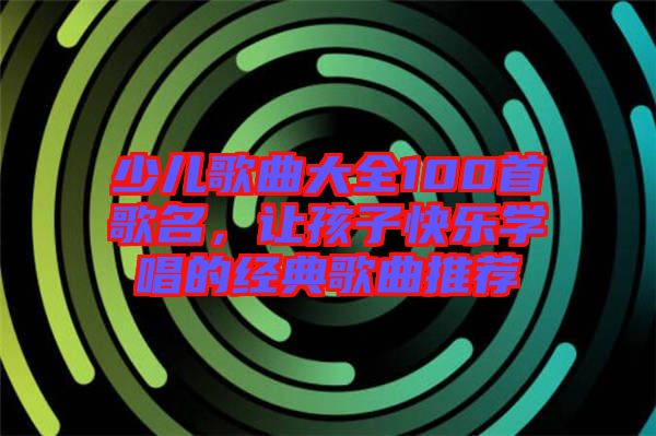 少兒歌曲大全100首歌名，讓孩子快樂學(xué)唱的經(jīng)典歌曲推薦