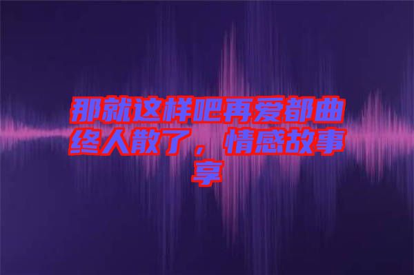 那就這樣吧再愛都曲終人散了，情感故事享