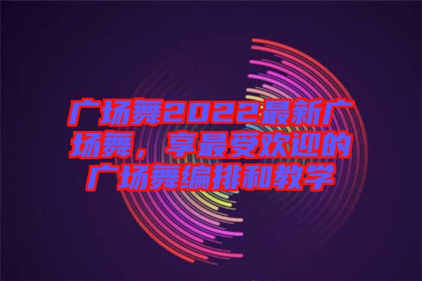 廣場(chǎng)舞2022最新廣場(chǎng)舞，享最受歡迎的廣場(chǎng)舞編排和教學(xué)