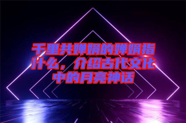 千里共嬋娟的嬋娟指什么，介紹古代文化中的月亮神話