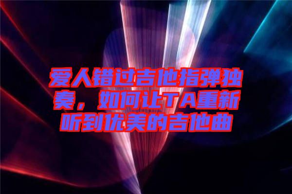 愛人錯(cuò)過吉他指彈獨(dú)奏，如何讓TA重新聽到優(yōu)美的吉他曲