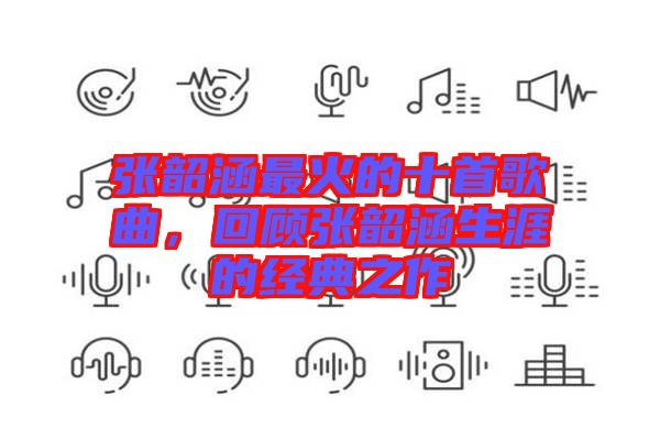 張韶涵最火的十首歌曲，回顧張韶涵生涯的經典之作
