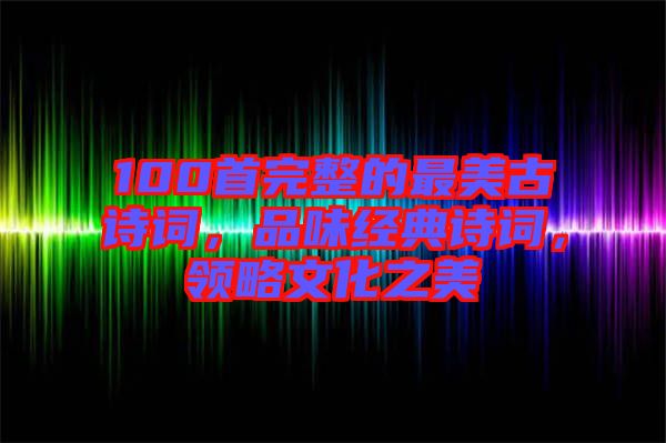 100首完整的最美古詩詞，品味經(jīng)典詩詞，領(lǐng)略文化之美