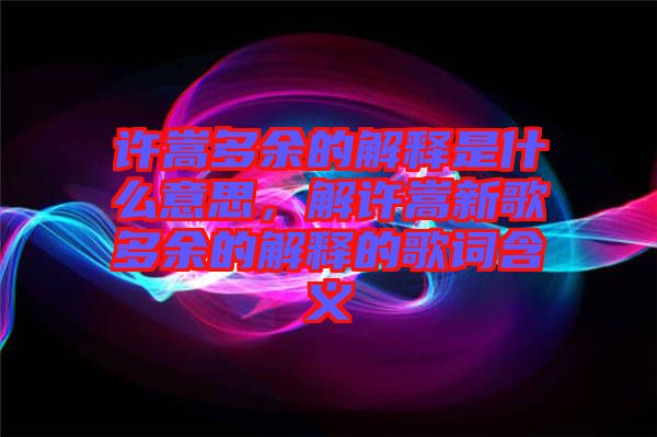 許嵩多余的解釋是什么意思，解許嵩新歌多余的解釋的歌詞含義