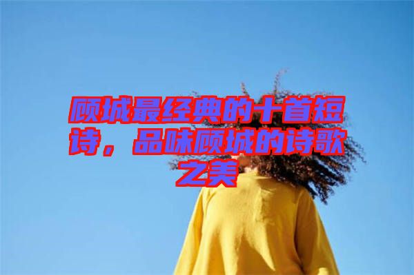 顧城最經(jīng)典的十首短詩，品味顧城的詩歌之美