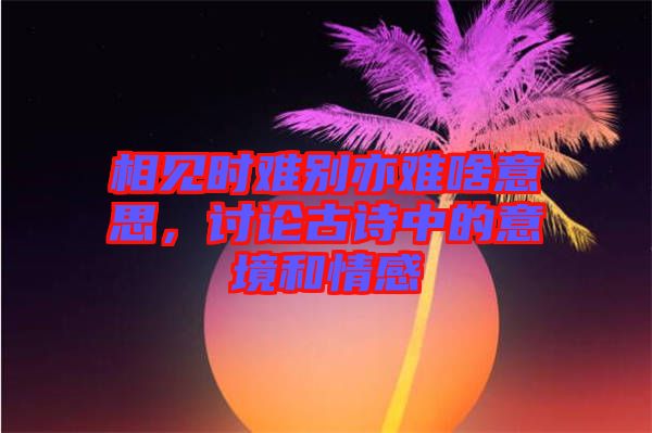 相見時難別亦難啥意思，討論古詩中的意境和情感