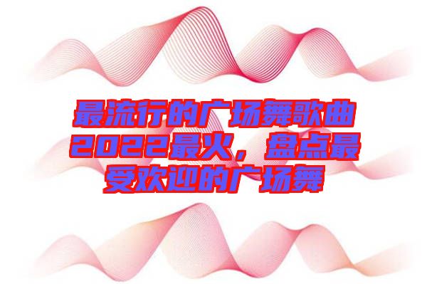 最流行的廣場舞歌曲2022最火，盤點(diǎn)最受歡迎的廣場舞