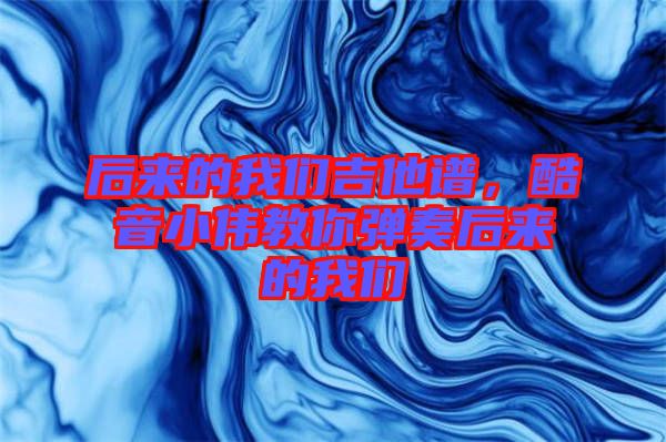 后來(lái)的我們吉他譜，酷音小偉教你彈奏后來(lái)的我們