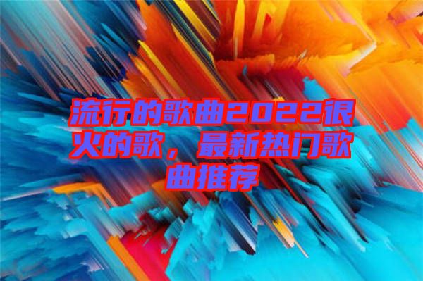 流行的歌曲2022很火的歌，最新熱門歌曲推薦