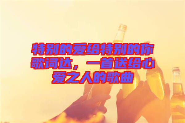 特別的愛給特別的你歌詞達(dá)，一首送給心愛之人的歌曲