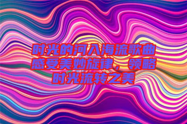 時(shí)光的河入海流歌曲感受美妙旋律，領(lǐng)略時(shí)光流轉(zhuǎn)之美