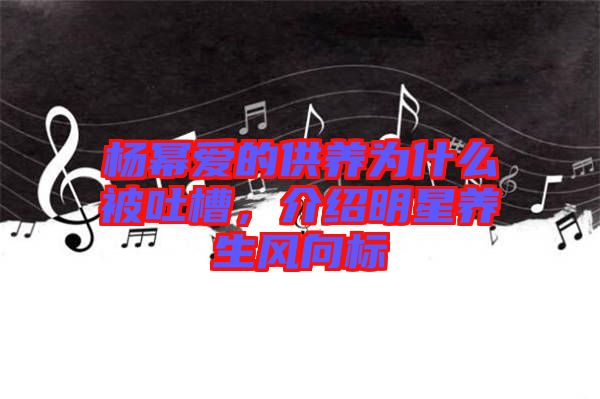 楊冪愛(ài)的供養(yǎng)為什么被吐槽，介紹明星養(yǎng)生風(fēng)向標(biāo)