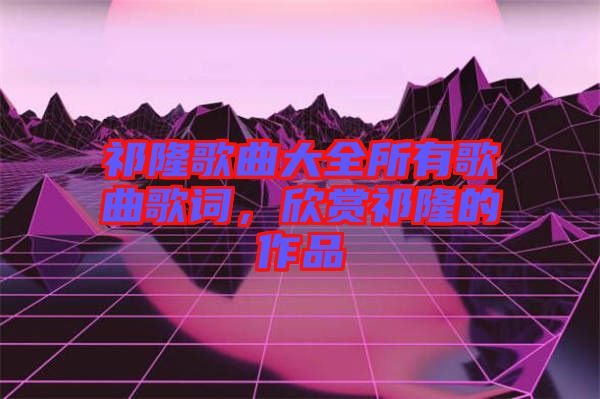 祁隆歌曲大全所有歌曲歌詞，欣賞祁隆的作品