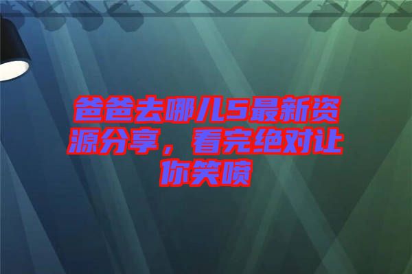 爸爸去哪兒5最新資源分享，看完絕對讓你笑噴