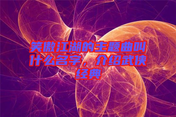 笑傲江湖的主題曲叫什么名字，介紹武俠經典