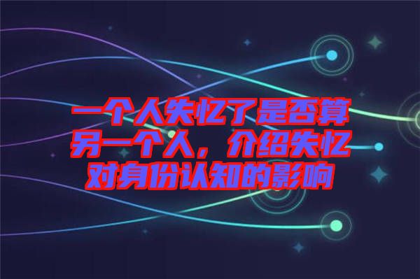 一個(gè)人失憶了是否算另一個(gè)人，介紹失憶對(duì)身份認(rèn)知的影響