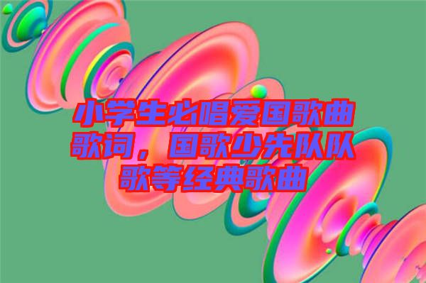 小學(xué)生必唱愛國歌曲歌詞，國歌少先隊(duì)隊(duì)歌等經(jīng)典歌曲