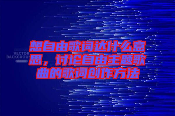 想自由歌詞達(dá)什么意思，討論自由主題歌曲的歌詞創(chuàng)作方法