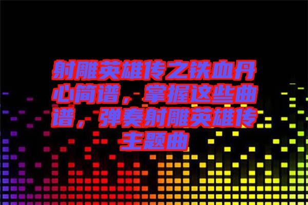 射雕英雄傳之鐵血丹心簡譜，掌握這些曲譜，彈奏射雕英雄傳主題曲