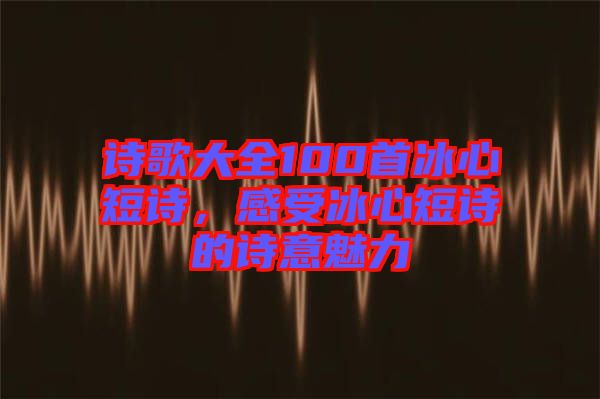 詩歌大全100首冰心短詩，感受冰心短詩的詩意魅力