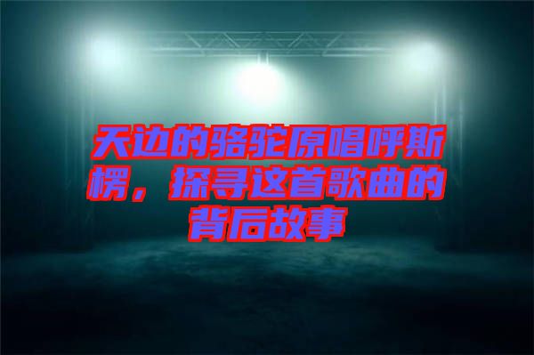 天邊的駱駝原唱呼斯楞，探尋這首歌曲的背后故事