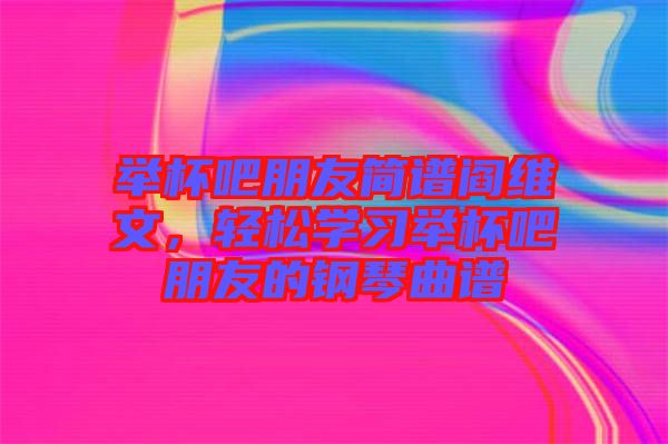 舉杯吧朋友簡譜閻維文，輕松學(xué)習(xí)舉杯吧朋友的鋼琴曲譜