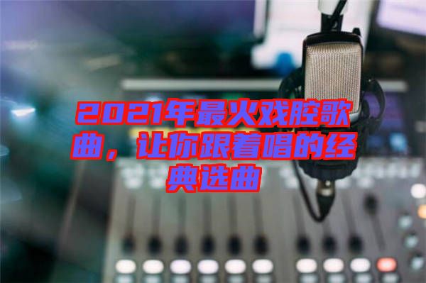 2021年最火戲腔歌曲，讓你跟著唱的經典選曲