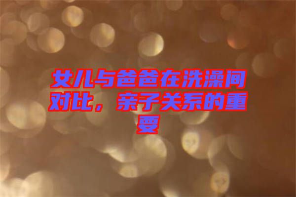 女兒與爸爸在洗澡間對(duì)比，親子關(guān)系的重要