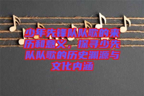 少年先鋒隊(duì)隊(duì)歌的來歷和意義，探尋少先隊(duì)隊(duì)歌的歷史淵源與文化內(nèi)涵