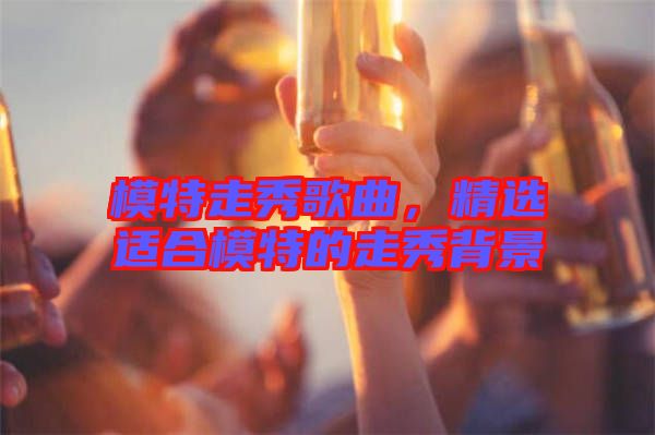 模特走秀歌曲，精選適合模特的走秀背景