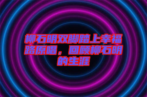 柳石明雙腳踏上幸福路原唱，回顧柳石明的生涯