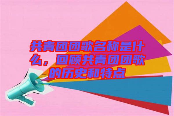 共青團(tuán)團(tuán)歌名稱(chēng)是什么，回顧共青團(tuán)團(tuán)歌的歷史和特點(diǎn)