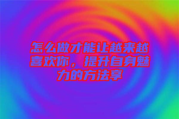 怎么做才能讓越來越喜歡你，提升自身魅力的方法享