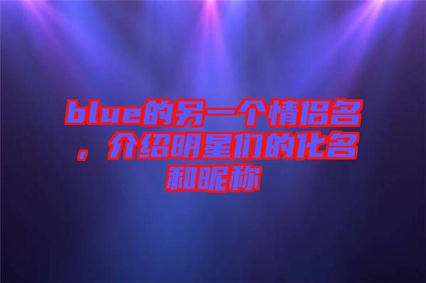 blue的另一個情侶名，介紹明星們的化名和昵稱