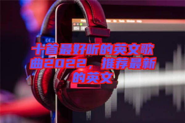 十首最好聽的英文歌曲2022，推薦最新的英文