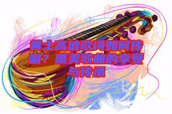 黃土高坡歌詞如何傳唱？唯美歌曲的享受與傳承