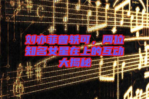 劉亦菲曾軼可，兩位知名女星在上的互動(dòng)大揭秘