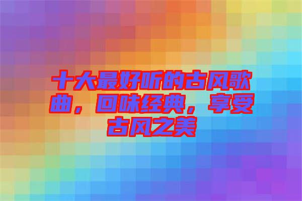 十大最好聽的古風(fēng)歌曲，回味經(jīng)典，享受古風(fēng)之美