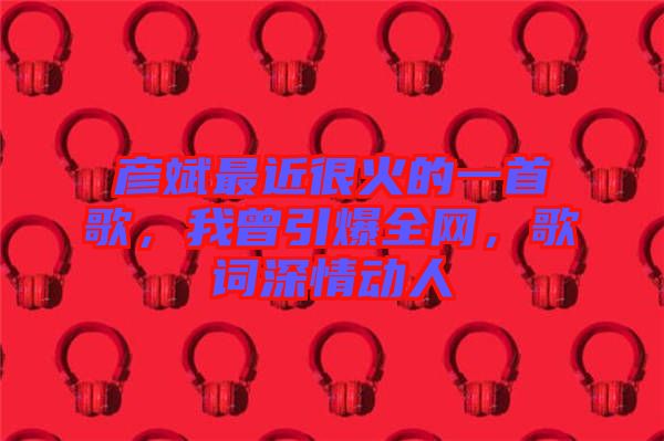 彥斌最近很火的一首歌，我曾引爆全網(wǎng)，歌詞深情動人