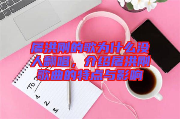 屠洪剛的歌為什么沒人翻唱，介紹屠洪剛歌曲的特點與影響