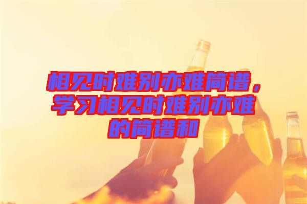 相見時(shí)難別亦難簡(jiǎn)譜，學(xué)習(xí)相見時(shí)難別亦難的簡(jiǎn)譜和