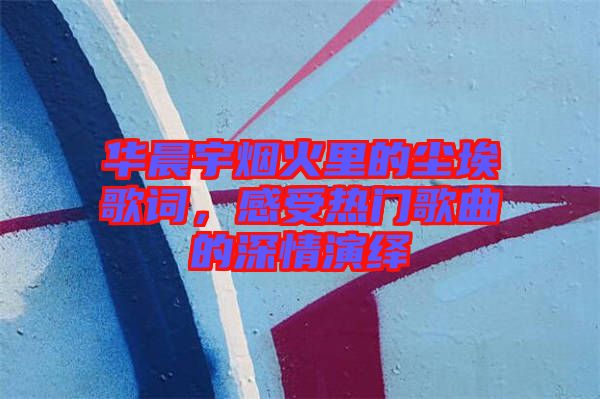 華晨宇煙火里的塵埃歌詞，感受熱門歌曲的深情演繹