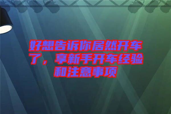 好想告訴你居然開車了，享新手開車經(jīng)驗(yàn)和注意事項(xiàng)