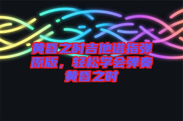 黃昏之時(shí)吉他譜指彈原版，輕松學(xué)會(huì)彈奏黃昏之時(shí)