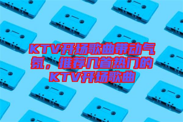 KTV開場歌曲帶動氣氛，推薦幾首熱門的KTV開場歌曲