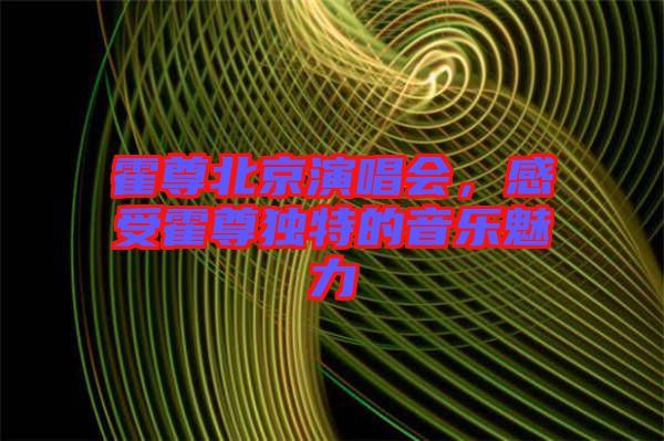 霍尊北京演唱會(huì)，感受霍尊獨(dú)特的音樂(lè)魅力