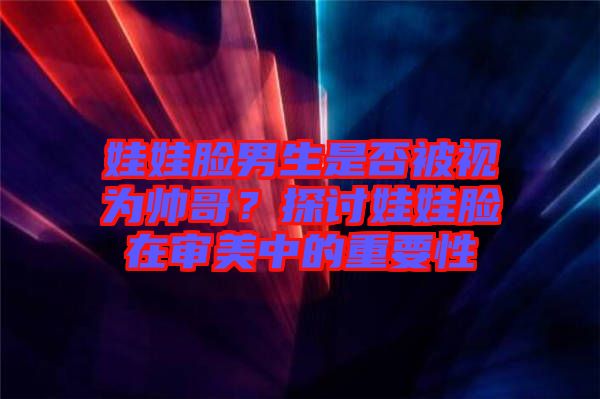 娃娃臉男生是否被視為帥哥？探討娃娃臉在審美中的重要性