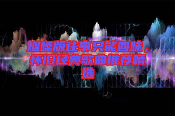 煙嗓版往事只能回味，懷舊經(jīng)典歌曲推薦精選